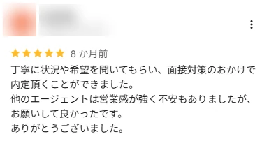 口コミ: 丁寧に状況や希望を聞いてもらい、面接対策のおかげで内定をいただくことができました。他のエージェントは営業感が強く不安もありましたが、お願いして良かったです。