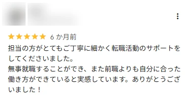 口コミ: 丁寧に細かく転職活動のサポートをしてくださいました。無事就職することができ、前職よりも自分に合った働き方ができていると実感しています。