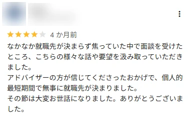 口コミ: なかなか就職先が決まらず焦っていた中で面談を受けたところ、要望を汲み取っていただき、個人的最短期間で無事に就職先が決まりました。