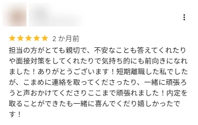 口コミ: 担当の方がとても親切で、不安なことも答えてくれたり面接対策をしてくれたりで気持ち的にも前向きになれました。短期離職した私でしたが、こまめに連絡を取ってくださりここまで頑張れました。