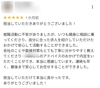 口コミ: 就職活動に不安がありましたが、いつも親身に相談に乗ってくださり、自分に合った求人を紹介していただけたおかげで安心して活動できました。連絡も早く、最後まで安心してお任せできました。