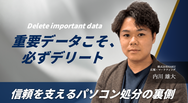 「重要データこそ、必ずデリート。」株式会社HAKU 内川さんが語る、信頼を支えるパソコン処分の裏側