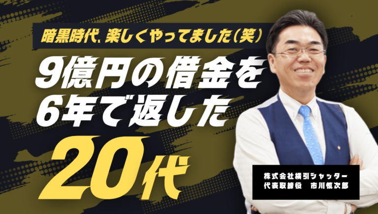 「暗黒時代は、全然楽しくやってました」株式会社横引シャッター 市川社長が語る、9億円の借金を6年で返した20代