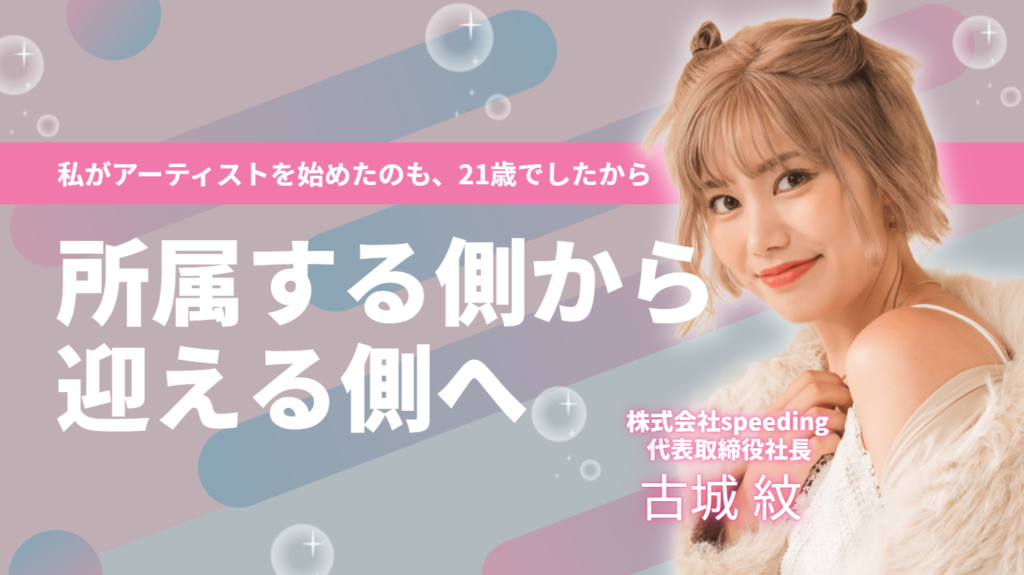 「私がアーティストを始めたのも、21歳でしたから。」株式会社speeding・古城社長が、所属する側から迎える側へ回るまで