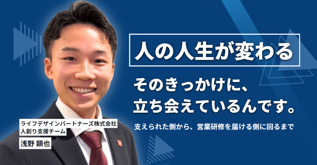 人の人生が変わるきっかけに、立ち会えているんです。ライフデザインパートナーズ株式会社・浅野さんが、支えられた側から、営業研修を届ける側に回るまで