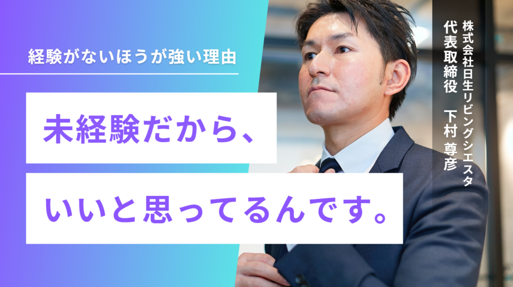 「未経験だから、いいと思ってるんです。」株式会社日生リビングシエスタ・下村社長が語る、経験がないほうが強い理由