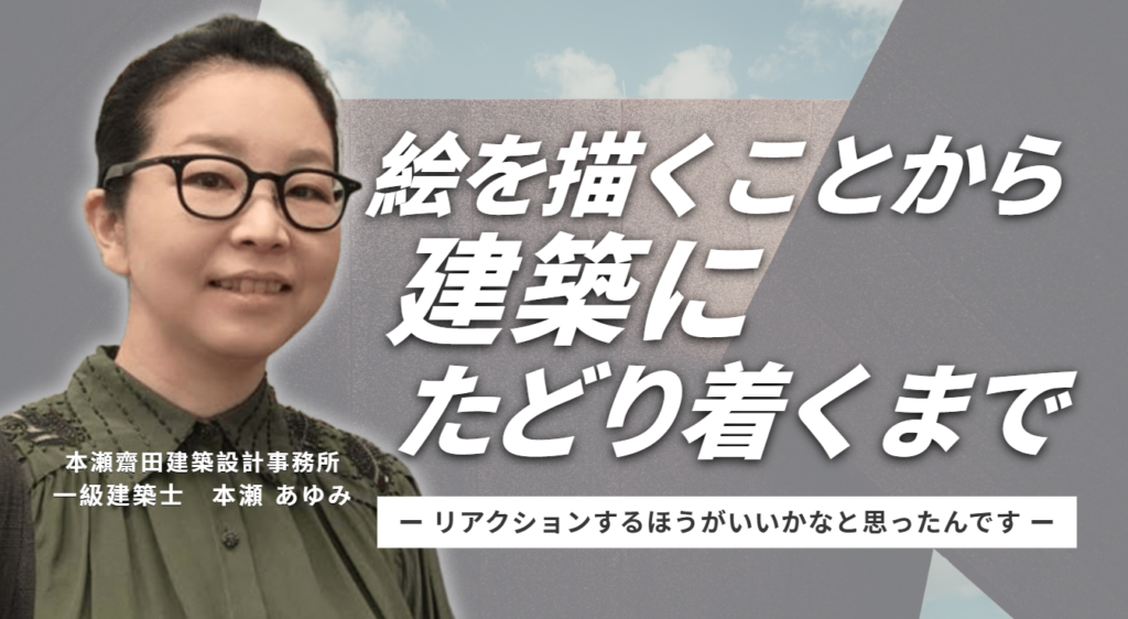 「自分の中から生み出すというより、要望にリアクションするほうがいいかなと思ったんです。」本瀬齋田建築設計事務所・本瀬さんが、絵を描くことから建築にたどり着くまで