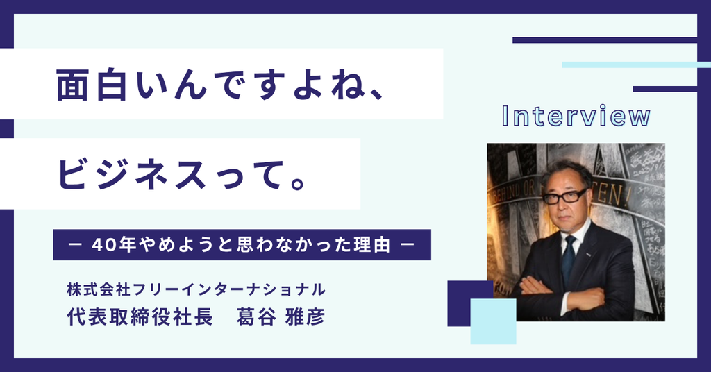 「面白いんですよね、ビジネスって。」株式会社フリーインターナショナル・葛谷社長が語る”40年やめようと思わなかった理由”