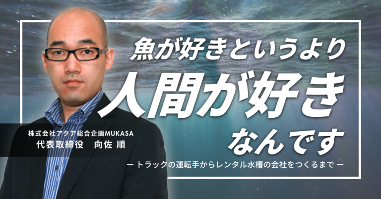 「魚が好きというより、人間が好きなんです。」株式会社アクア総合企画MUKASA・向佐社長が、トラックの運転手からレンタル水槽の会社をつくるまで