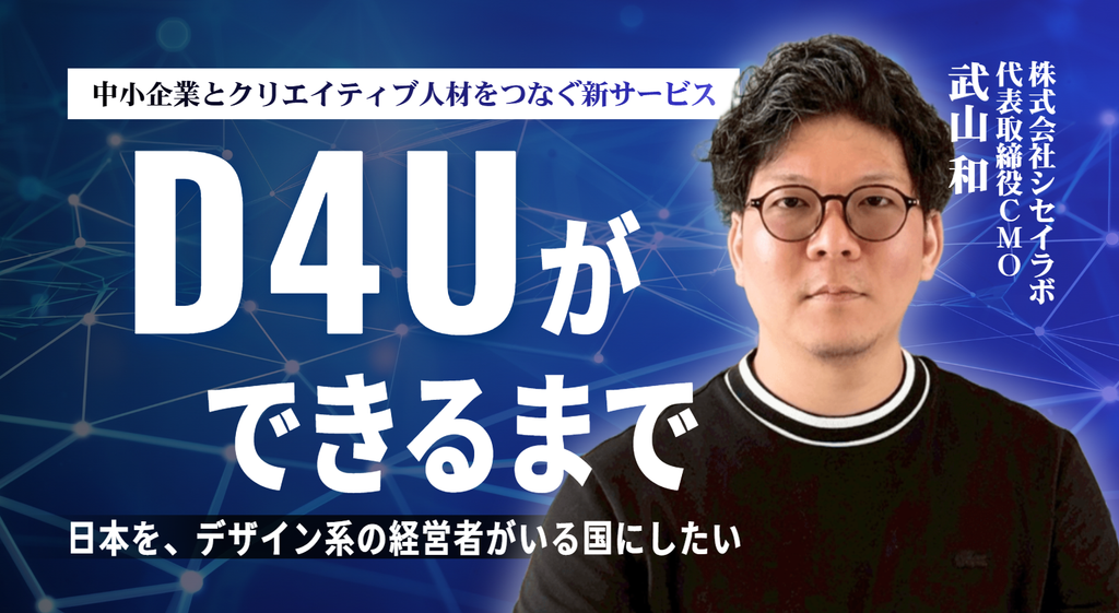 「日本を、デザイン系の経営者がいる国にしたい」株式会社シセイラボ・武山代表が、中小企業とクリエイティブ人材をつなぐ新サービス「D4U」を立ち上げるまで