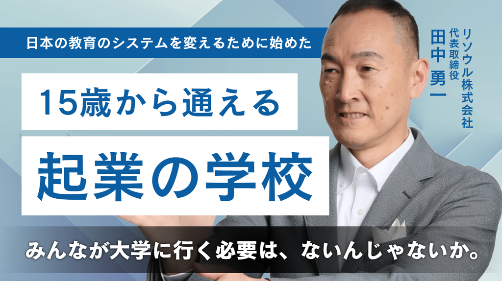 「みんなが大学に行く必要は、ないんじゃないか。」リソウル株式会社・田中社長が、日本の教育のシステムを変えるために始めた15歳から通える起業の学校