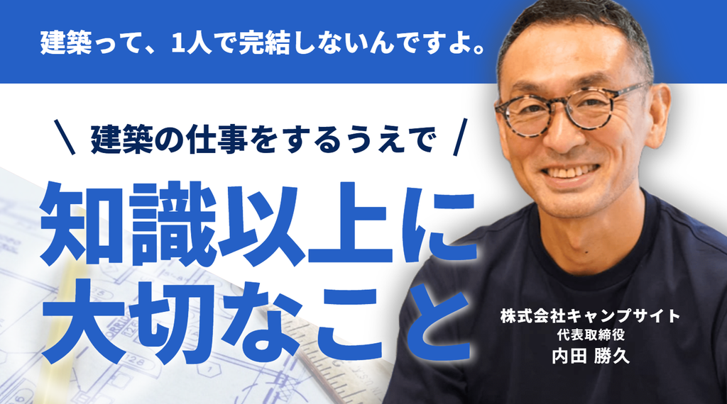 「建築って、1人で完結しないんですよ。」株式会社キャンプサイト・内田代表が考える、建築の仕事をするうえで、知識以上に大切なこと