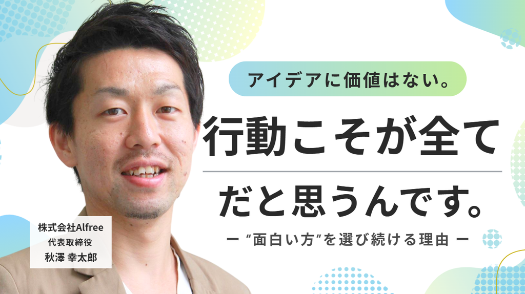 「アイデアに価値はない。行動こそが全てだと思うんです。」株式会社Alfree・秋澤社長が、“面白い方”を選び続ける理由