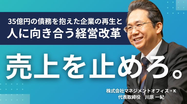 「売上を止めろ」。株式会社マネジメントオフィス・K・川原社長が語る、35億円の債務を抱えた企業の再生と、人に向き合う経営改革