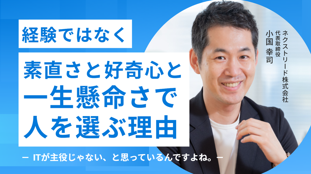 「ITが主役じゃない、と思っているんですよね。」ネクストリード株式会社・小国代表が、経験ではなく”素直さと好奇心と一生懸命さ”で人を選ぶ理由