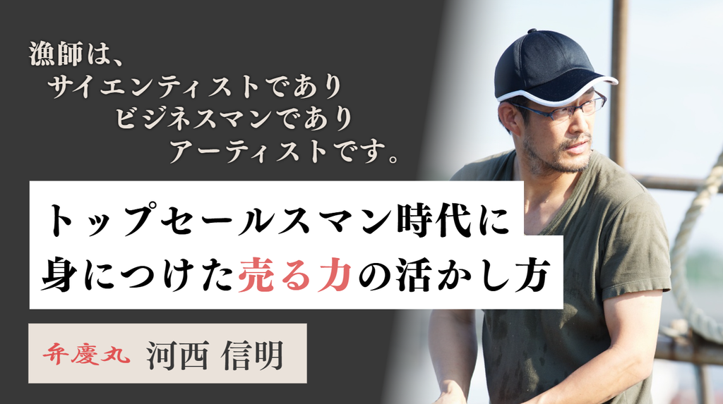 「漁師は、サイエンティストであり、ビジネスマンであり、アーティストです。」株式会社弁慶丸・河西さんが語る、トップセールスマン時代に身につけた”売る力”の活かし方