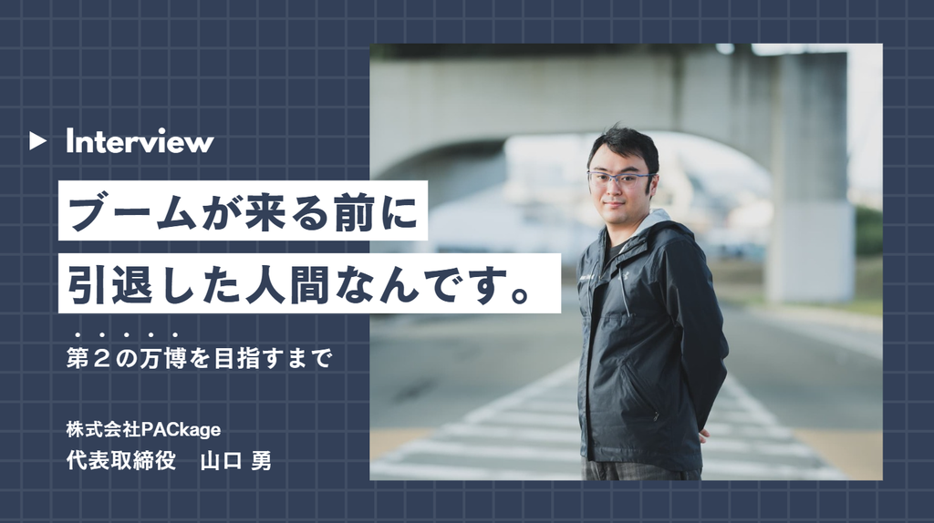 「ブームが来る前に引退した人間なんです。」元日本一プロゲーマー、株式会社PACkage・山口代表が“第2の万博”を目指すまで