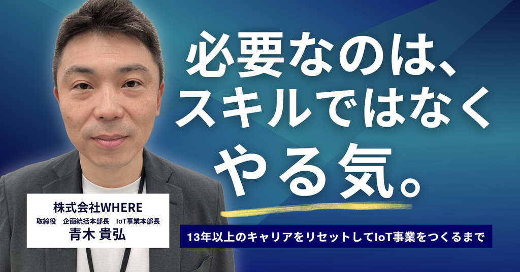 必要なのは、スキルではなくやる気。株式会社WHERE・青木取締役が、13年以上のキャリアをリセットしてIoT事業をつくるまで