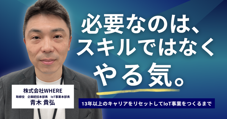 必要なのは、スキルではなくやる気。株式会社WHERE・青木取締役が、13年以上のキャリアをリセットしてIoT事業をつくるまで