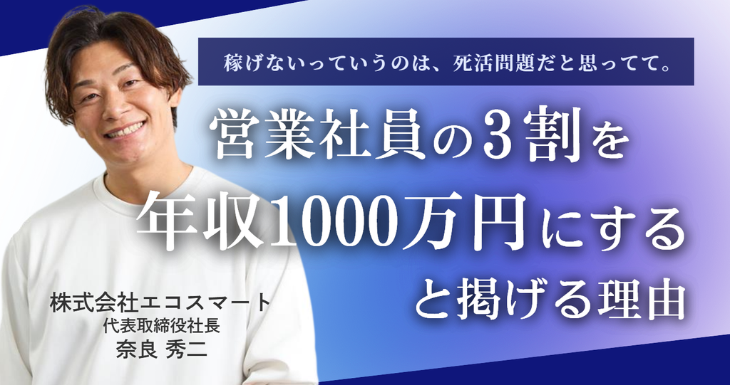 「稼げないっていうのは、死活問題だと思ってて。」株式会社エコスマート・奈良社長が、❝営業社員の3割を年収1000万円にする❞と掲げる理由